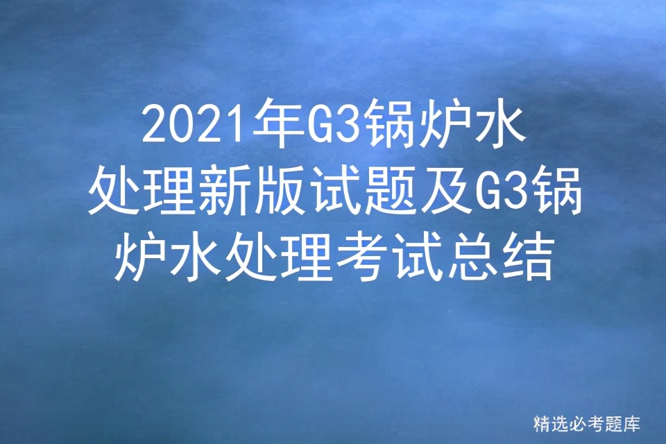 2022年g3锅炉水处理考试题及答案,锅炉水质处理g3实操考试内容